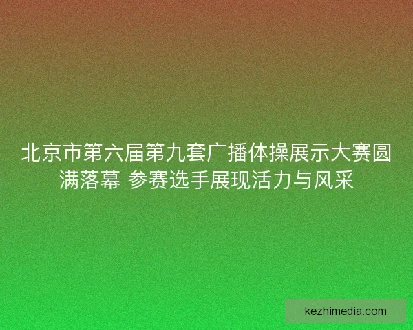 北京市第六届第九套广播体操展示大赛圆满落幕 参赛选手展现活力与风采