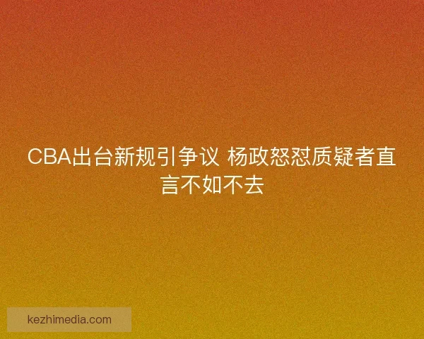 CBA出台新规引争议 杨政怒怼质疑者直言不如不去