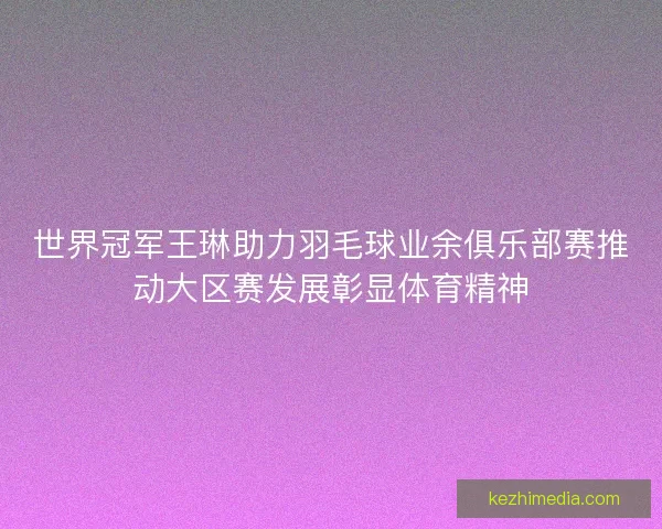 世界冠军王琳助力羽毛球业余俱乐部赛推动大区赛发展彰显体育精神