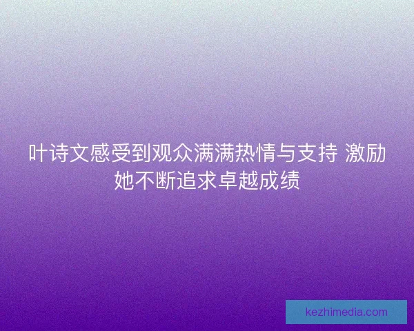 叶诗文感受到观众满满热情与支持 激励她不断追求卓越成绩