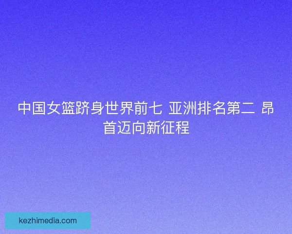 中国女篮跻身世界前七 亚洲排名第二 昂首迈向新征程
