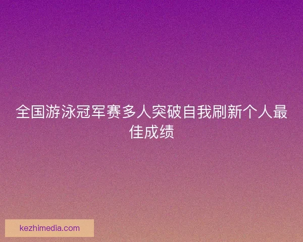 全国游泳冠军赛多人突破自我刷新个人最佳成绩