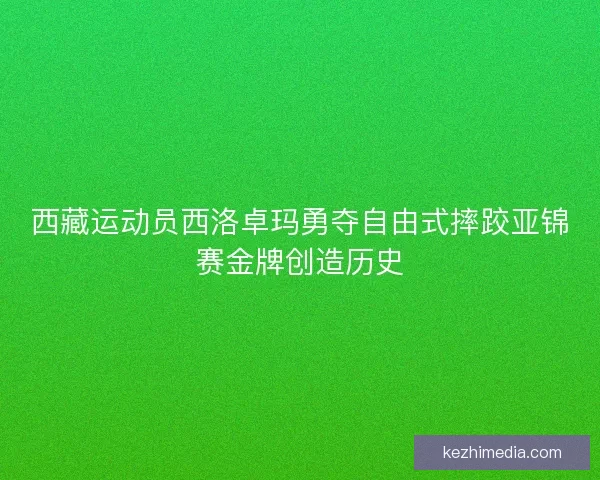 西藏运动员西洛卓玛勇夺自由式摔跤亚锦赛金牌创造历史
